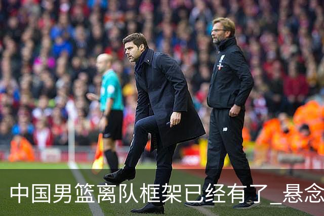 中国男篮离队框架已经有了 悬念将保持到最后